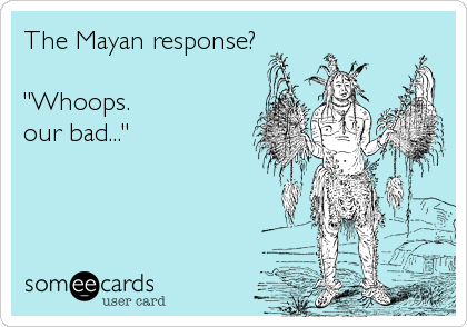 The Mayan response?

"Whoops.
our bad..."