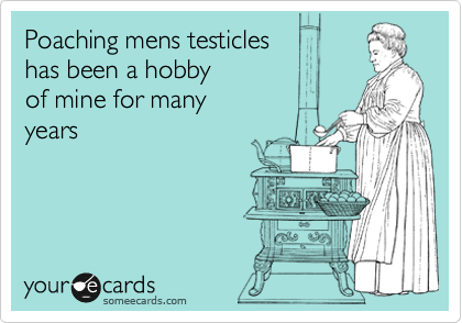 Poaching mens testicles
has been a hobby
of mine for many
years