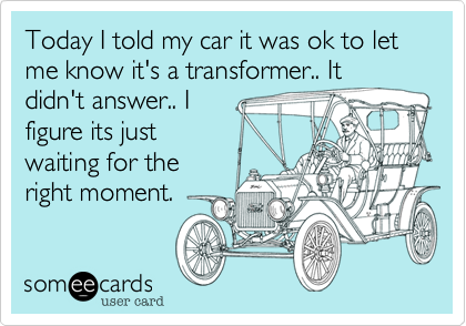 Today I told my car it was ok to let me know it's a transformer.. It
didn't answer.. I
figure its just
waiting for the
right moment.