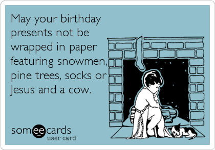 May your birthday
presents not be
wrapped in paper
featuring snowmen,
pine trees, socks or
Jesus and a cow.
