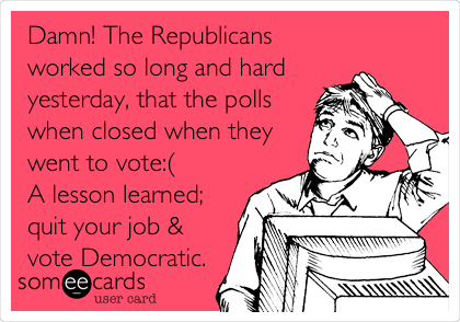 Damn! The Republicans
worked so long and hard
yesterday, that the polls
when closed when they
went to vote:(
A lesson learned;
quit your job &
vote Democratic.
