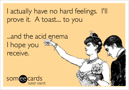 I actually have no hard feelings.  I'll prove it.  A toast.... to you

...and the acid enema
I hope you
recieve.