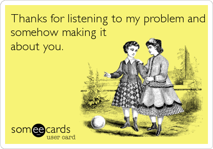 Thanks for listening to my problem and
somehow making it
about you.