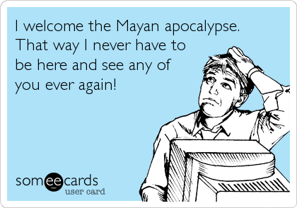 I welcome the Mayan apocalypse. 
That way I never have to
be here and see any of
you ever again!