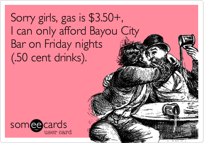 Sorry girls, gas is %243.50+, 
I can only afford Bayou City 
Bar on Friday nights
(.50 cent drinks).