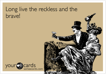 Long live the reckless and the brave!