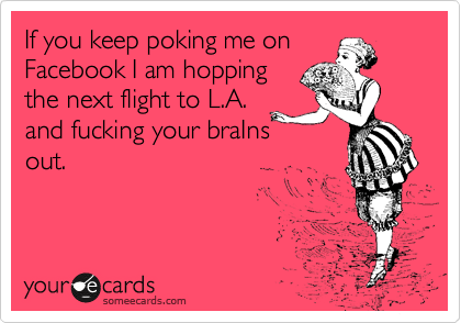 If you keep poking me on
Facebook I am hopping
the next flight to L.A.
and fucking your braIns
out.