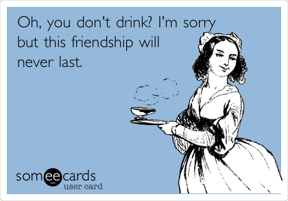 Oh, you don't drink? I'm sorry
but this friendship will
never last. 