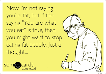 Now I'm not saying
you're fat, but if the
saying "You are what
you eat" is true, then
you might want to stop
eating fat people. Just a
thought...