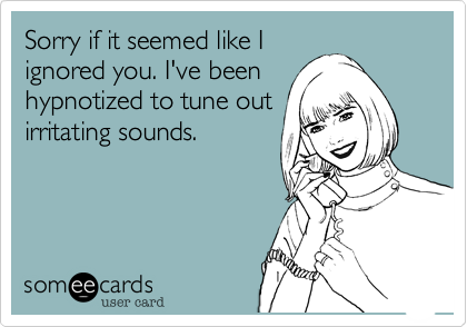 Sorry if it seemed like I
ignored you. I've been
hypnotized to tune out
irritating sounds.