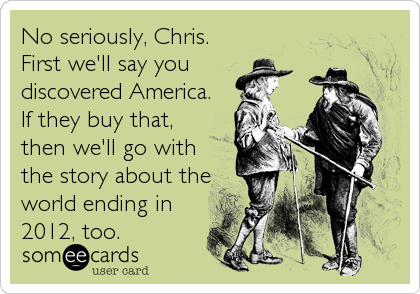 No seriously, Chris.
First we'll say you
discovered America. 
If they buy that,
then we'll go with
the story about the
world ending in
2012, too.
