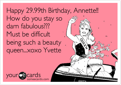 Happy 29.99th Birthday, Annette!!
How do you stay so
darn fabulous???
Must be difficult
being such a beauty
queen...xoxo Yvette
