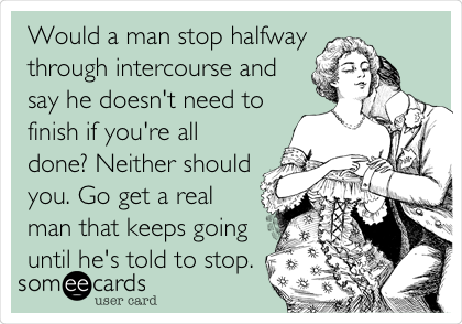 Would a man stop halfway
through intercourse and
say he doesn't need to
finish if you're all
done? Neither should
you. Go get a real
man that keeps going
until he's told to stop.