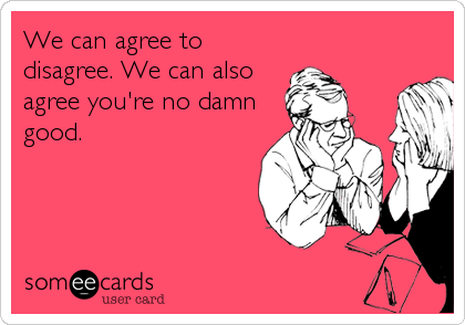 We can agree to
disagree. We can also
agree you're no damn
good.