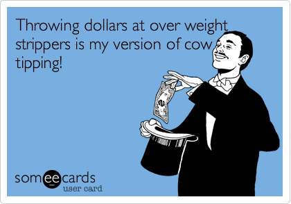 Throwing dollars at over weight strippers is my version of cow tipping!