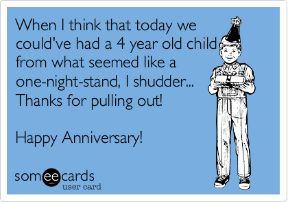 When I think that today we
could've had a 4 year old child from what seemed like a
one-night-stand, I shudder...
Thanks for pulling out!

Happy Anniversary! 