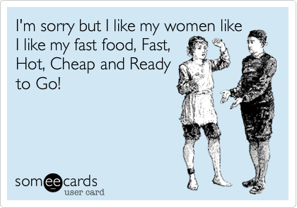 I'm sorry but I like my women like
I like my fast food%2C Fast%2C
Hot%2C Cheap and Ready
to Go!