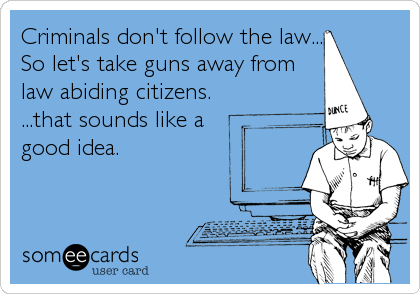 Criminals don't follow the law...
So let's take guns away from
law abiding citizens. 
...that sounds like a 
good idea.