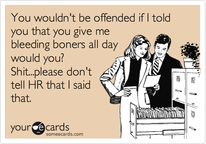 You wouldn't be offended if I told you that you give me
bleeding boners all day
would you?
Shit...please don't
tell HR that I said
that.