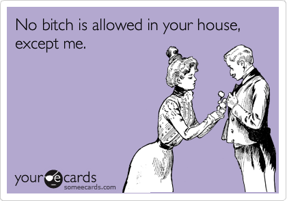No bitch is allowed in your house, except me.