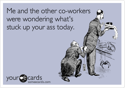 Me and the other woworkers
were wondering what's
stuck up your ass today.