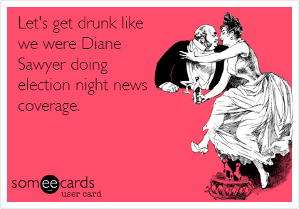 Let's get drunk like
we were Diane
Sawyer doing
election night news
coverage.