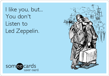 I like you, but...
You don't
Listen to
Led Zeppelin.