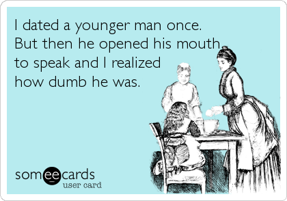 I dated a younger man once.  
But then he opened his mouth
to speak and I realized
how dumb he was.