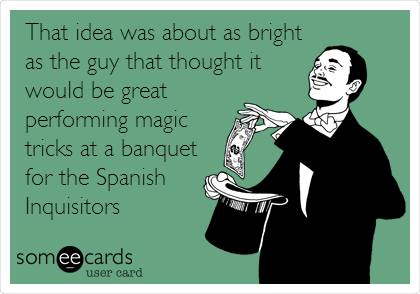 That idea was about as bright
as the guy that thought it
would be great 
performing magic
tricks at a banquet
for the Spanish
Inquisitors