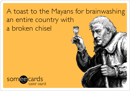A toast to the Mayans for brainwashing
an entire country with
a broken chisel