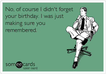 No, of course I didn't forget
your birthday. I was just
making sure you
remembered.