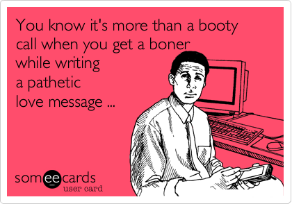 You know it's more than a booty call when you get a boner
while writing
a pathetic
love message ...