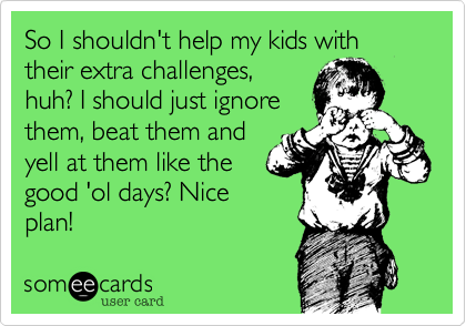 So I shouldn't help my kids with their extra challenges,
huh? I should just ignore
them, beat them and
yell at them like the
good 'ol days? Nice
plan!