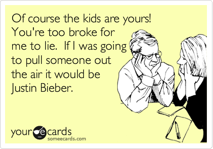Of course the kids are yours!  You're too broke for
me to lie.  If I was going
to pull someone out
the air it would be
Justin Bieber.