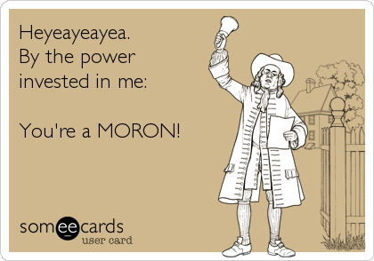 Heyeayeayea.
By the power
invested in me:

You're a MORON!