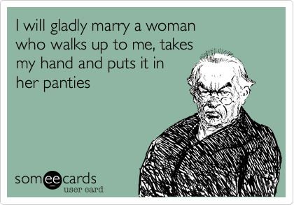 I will gladly marry a woman
who walks up to me, takes
my hand and puts it in
her panties