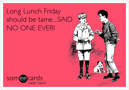 Long Lunch Friday
should be tame....SAID
NO ONE EVER!