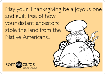 May your Thanksgiving be a joyous one
and guilt free of how
your distant ancestors
stole the land from the
Native Americans..