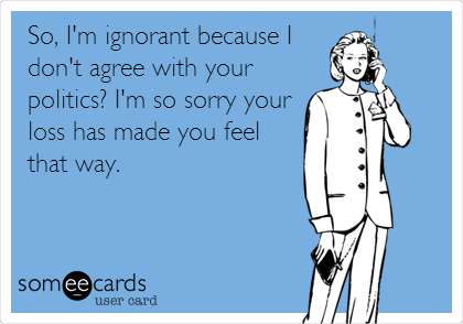 So, I'm ignorant because I 
don't agree with your
politics? I'm so sorry your
loss has made you feel
that way.