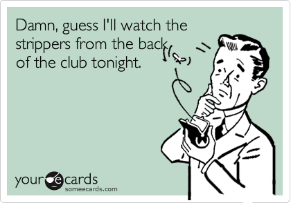 Damn, guess I'll watch the
strippers from the back
of the club tonight.
