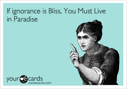 If ignorance is Bliss, You Must Live in Paradise