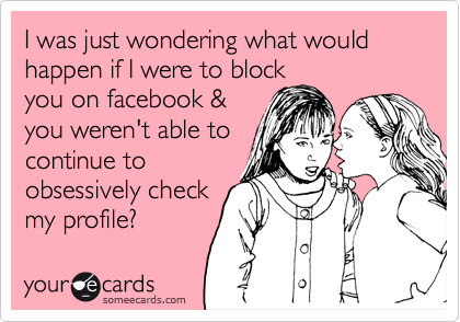I was just wondering what would happen if I were to block
you on facebook &
you weren't able to
continue to
obsessively check
my profile?