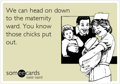 We can head on down
to the maternity
ward. You know
those chicks put
out.