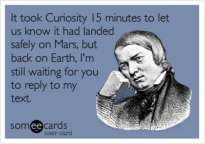 It took Curiosity 15 minutes to let us know it had landed
safely on Mars, but
back on Earth, I'm
still waiting for you
to reply to my
text.