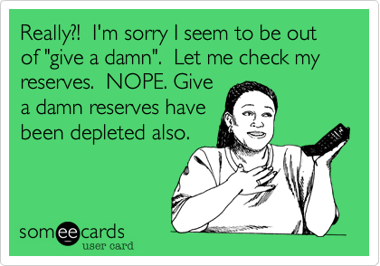Really?!  I'm sorry I seem to be out of "give a damn".  Let me check my reserves.  NOPE. Give
a damn reserves have
been depleted also.