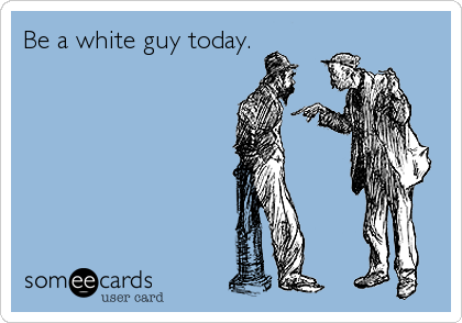 Be a white guy today.