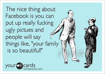 The nice thing about
Facebook is you can
put up really fucking
ugly pictues and
people will say
things like, "your family
 is so beautiful!"  