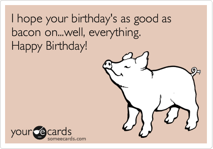 I hope your birthday's as good as bacon on...well, everything.  
Happy Birthday!