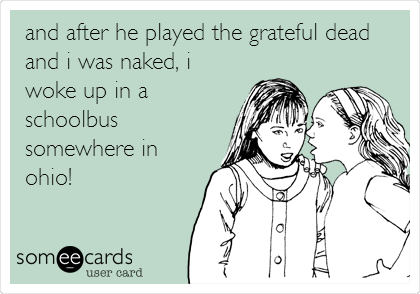 and after he played the grateful dead
and i was naked, i
woke up in a
schoolbus
somewhere in
ohio!