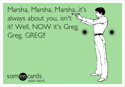 Marsha, Marsha, Marsha...it's
always about you, isn't
it? Well, NOW it's Greg,
Greg, GREG!!